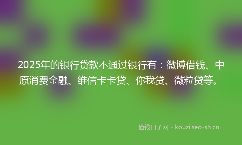 2025年的银行贷款不通过银行有：微博借钱、中原消费金融、维信卡卡贷、你我贷、微粒贷等。
