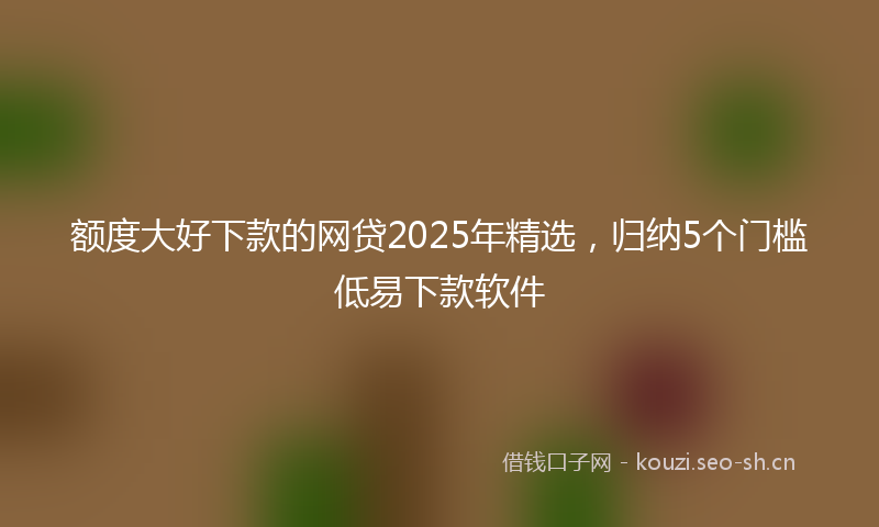 额度大好下款的网贷2025年精选，归纳5个门槛低易下款软件