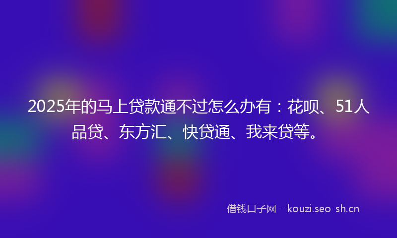 2025年的马上贷款通不过怎么办有：花呗、51人品贷、东方汇、快贷通、我来贷等。