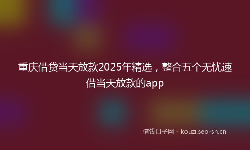 重庆借贷当天放款2025年精选,整合五个无忧速借当天放款的app