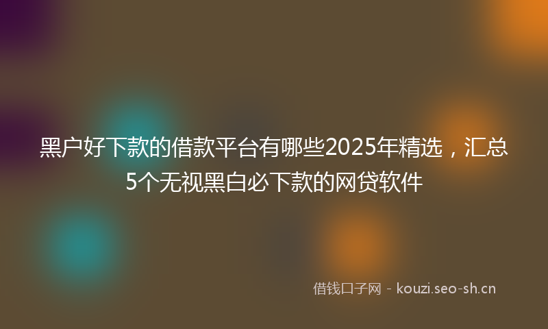 黑户好下款的借款平台有哪些2025年精选，汇总5个无视黑白必下款的网贷软件
