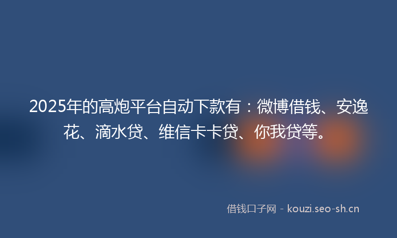 2025年的高炮平台自动下款有：微博借钱、安逸花、滴水贷、维信卡卡贷、你我贷等。