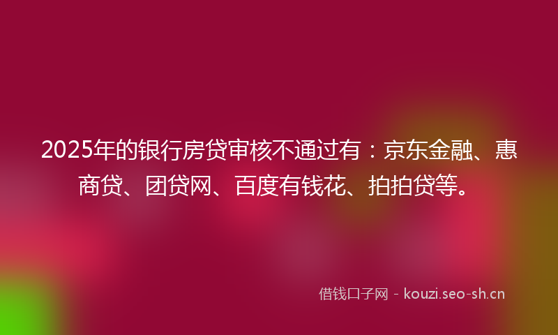 2025年的银行房贷审核不通过有：京东金融、惠商贷、团贷网、百度有钱花、拍拍贷等。