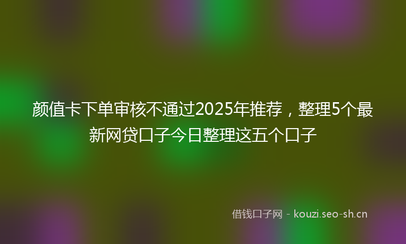 颜值卡下单审核不通过2025年推荐，整理5个最新网贷口子今日整理这五个口子