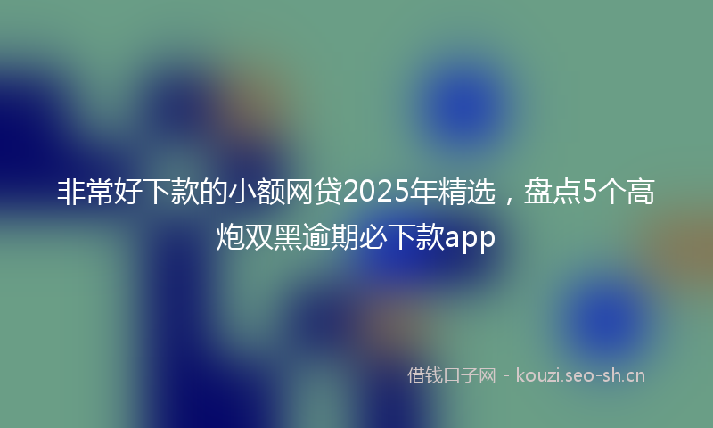 非常好下款的小额网贷2025年精选，盘点5个高炮双黑逾期必下款app