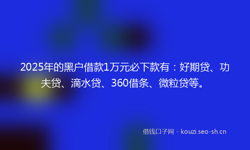2025年的黑户借款1万元必下款有：好期贷、功夫贷、滴水贷、360借条、微粒贷等。