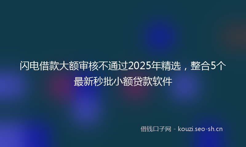 闪电借款大额审核不通过2025年精选，整合5个最新秒批小额贷款软件