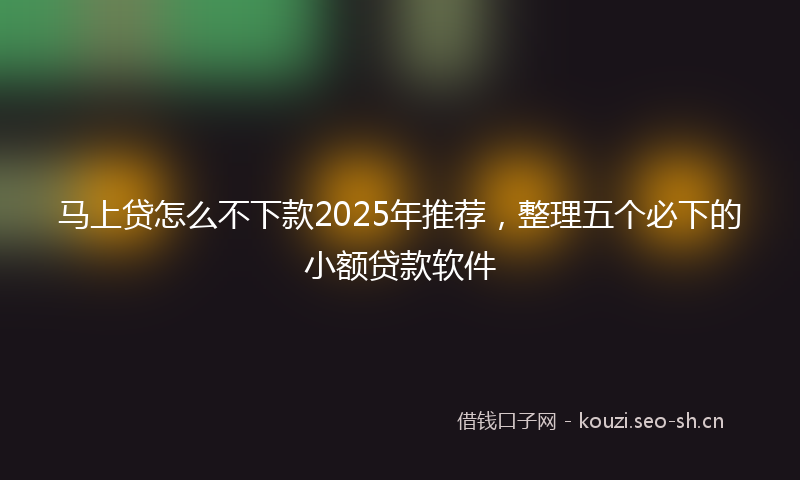 马上贷怎么不下款2025年推荐,整理五个必下的小额贷款软件