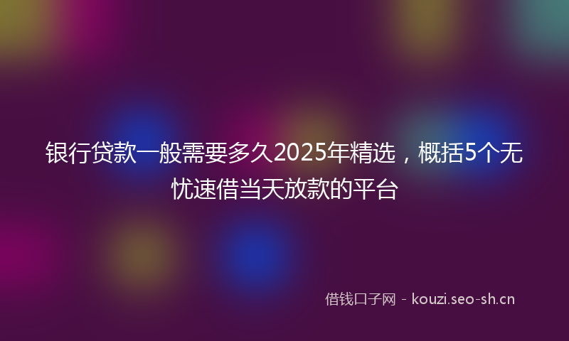 银行贷款一般需要多久2025年精选，概括5个无忧速借当天放款的平台