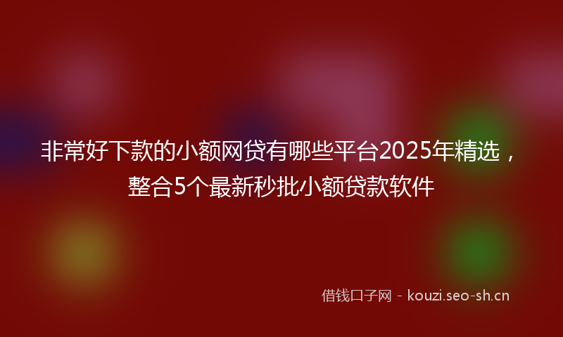 非常好下款的小额网贷有哪些平台2025年精选，整合5个最新秒批小额贷款软件