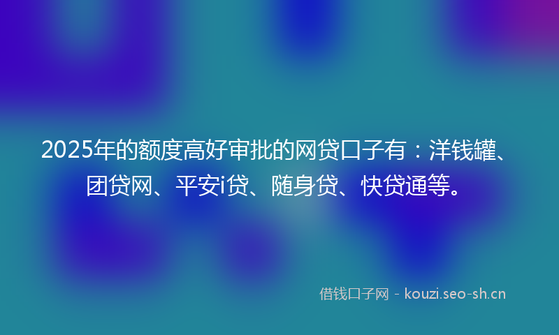 2025年的额度高好审批的网贷口子有：洋钱罐、团贷网、平安i贷、随身贷、快贷通等。