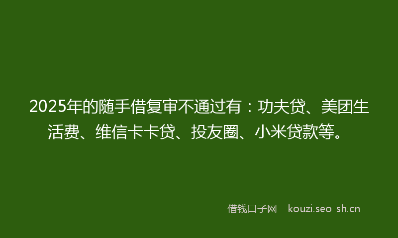 2025年的随手借复审不通过有：功夫贷、美团生活费、维信卡卡贷、投友圈、小米贷款等。