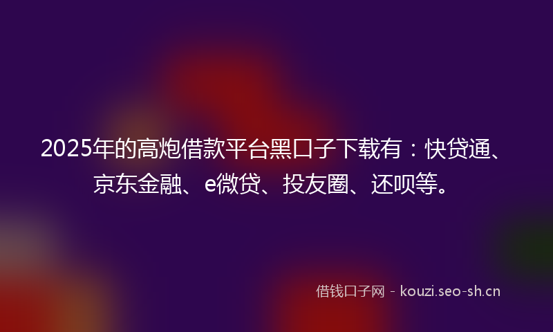 2025年的高炮借款平台黑口子下载有：快贷通、京东金融、e微贷、投友圈、还呗等。