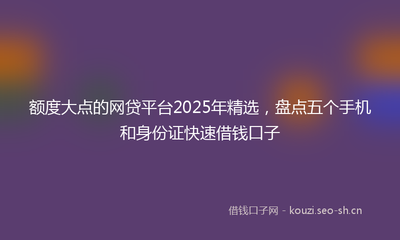 额度大点的网贷平台2025年精选，盘点五个手机和身份证快速借钱口子