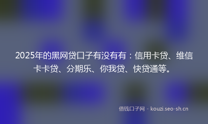 2025年的黑网贷口子有没有有：信用卡贷、维信卡卡贷、分期乐、你我贷、快贷通等。