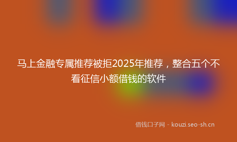 马上金融专属推荐被拒2025年推荐，整合五个不看征信小额借钱的软件