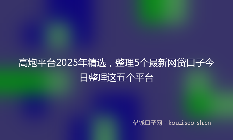 高炮平台2025年精选，整理5个最新网贷口子今日整理这五个平台