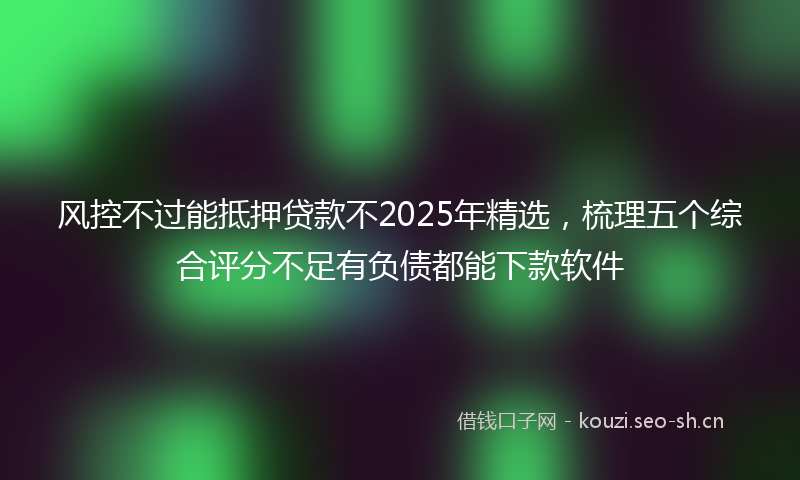 风控不过能抵押贷款不2025年精选,梳理五个综合评分不足有负债都能下款软件