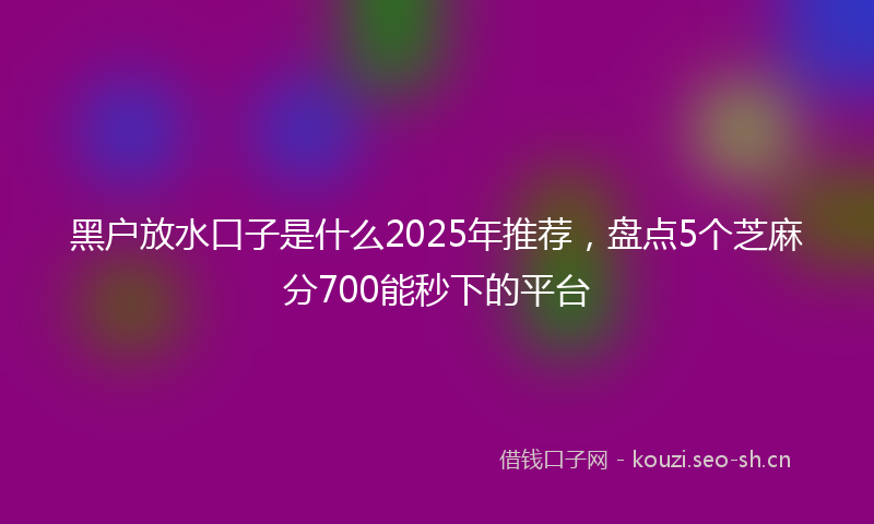 黑户放水口子是什么2025年推荐，盘点5个芝麻分700能秒下的平台