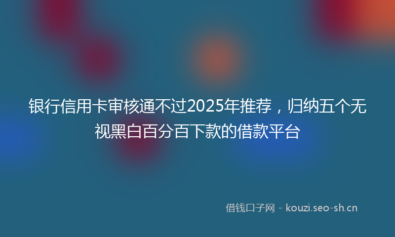 银行信用卡审核通不过2025年推荐，归纳五个无视黑白百分百下款的借款平台