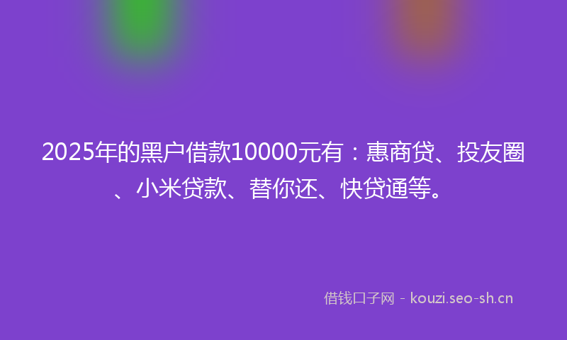 2025年的黑户借款10000元有:惠商贷、投友圈、小米贷款、替你还、快贷通等。
