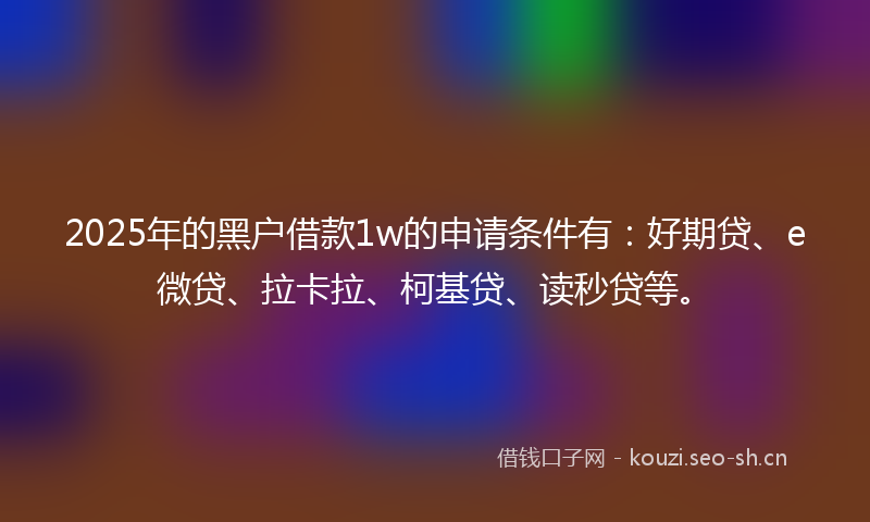 2025年的黑户借款1w的申请条件有：好期贷、e微贷、拉卡拉、柯基贷、读秒贷等。