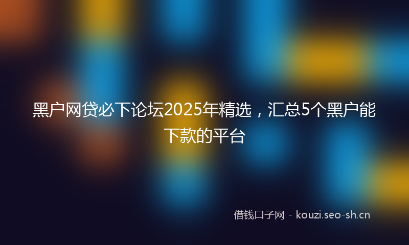 黑户网贷必下论坛2025年精选，汇总5个黑户能下款的平台