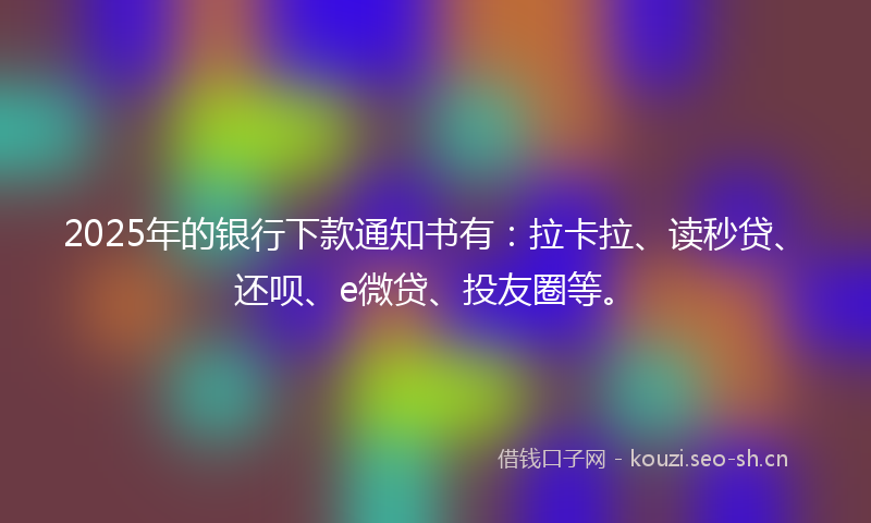 2025年的银行下款通知书有：拉卡拉、读秒贷、还呗、e微贷、投友圈等。