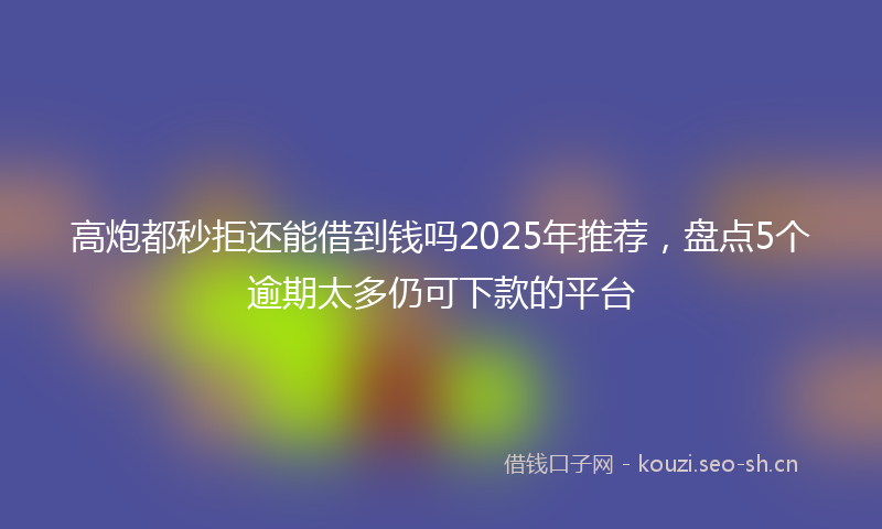 高炮都秒拒还能借到钱吗2025年推荐，盘点5个逾期太多仍可下款的平台
