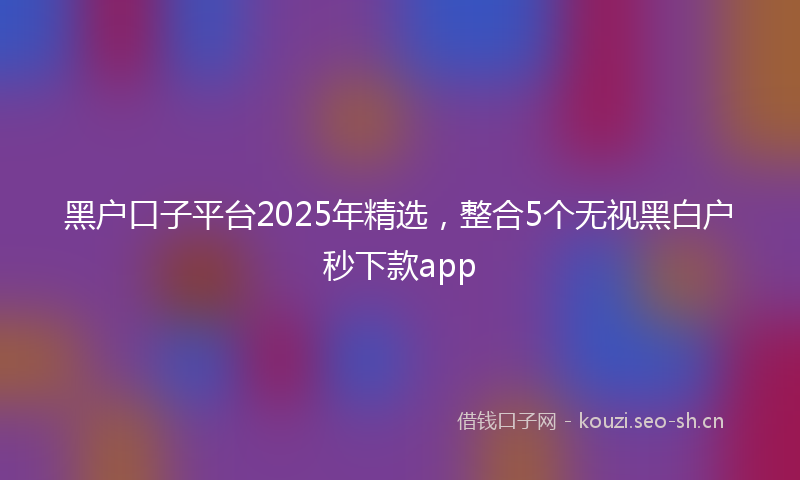黑户口子平台2025年精选,整合5个无视黑白户秒下款app