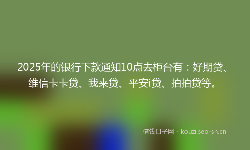2025年的银行下款通知10点去柜台有：好期贷、维信卡卡贷、我来贷、平安i贷、拍拍贷等。