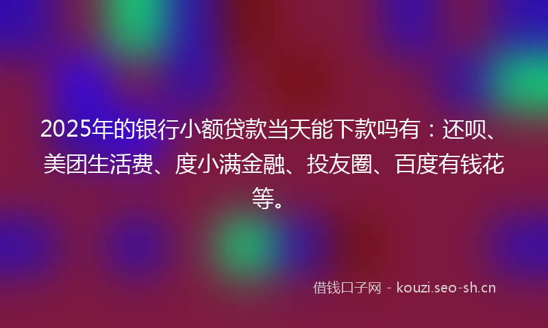 2025年的银行小额贷款当天能下款吗有：还呗、美团生活费、度小满金融、投友圈、百度有钱花等。