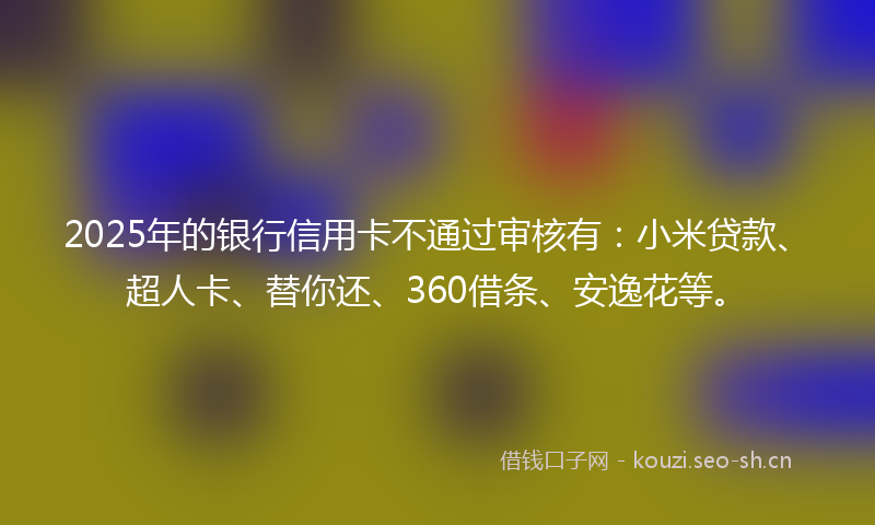 2025年的银行信用卡不通过审核有：小米贷款、超人卡、替你还、360借条、安逸花等。
