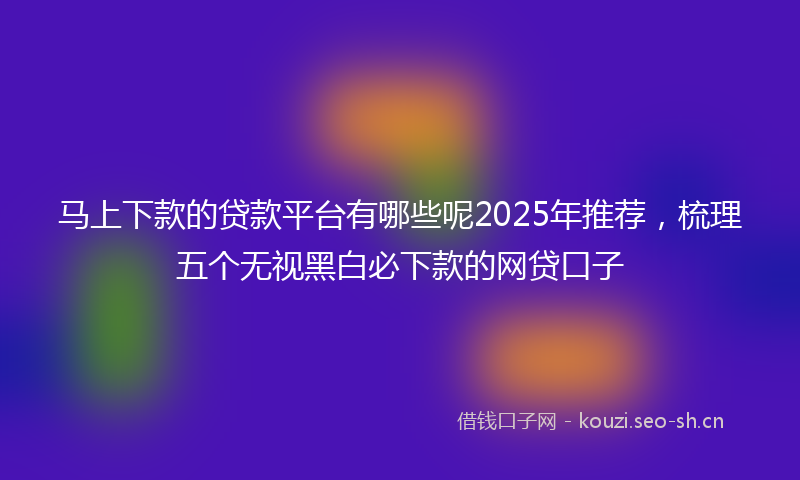 马上下款的贷款平台有哪些呢2025年推荐,梳理五个无视黑白必下款的网贷口子