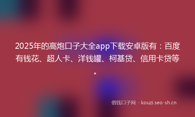 2025年的高炮口子大全app下载安卓版有：百度有钱花、超人卡、洋钱罐、柯基贷、信用卡贷等。