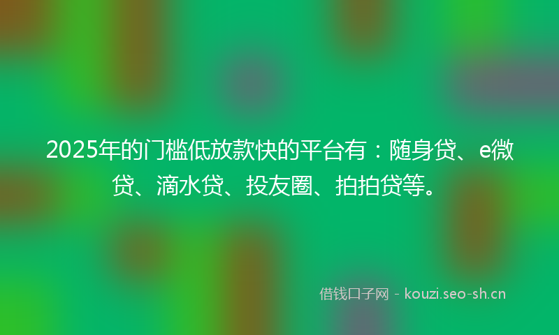 2025年的门槛低放款快的平台有：随身贷、e微贷、滴水贷、投友圈、拍拍贷等。