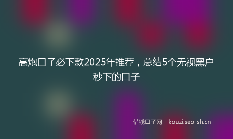 高炮口子必下款2025年推荐，总结5个无视黑户秒下的口子