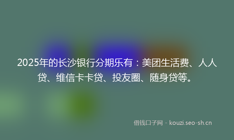 2025年的长沙银行分期乐有：美团生活费、人人贷、维信卡卡贷、投友圈、随身贷等。
