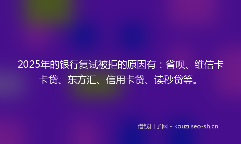 2025年的银行复试被拒的原因有：省呗、维信卡卡贷、东方汇、信用卡贷、读秒贷等。