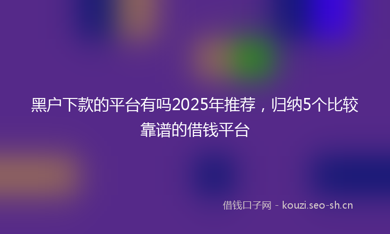 黑户下款的平台有吗2025年推荐，归纳5个比较靠谱的借钱平台