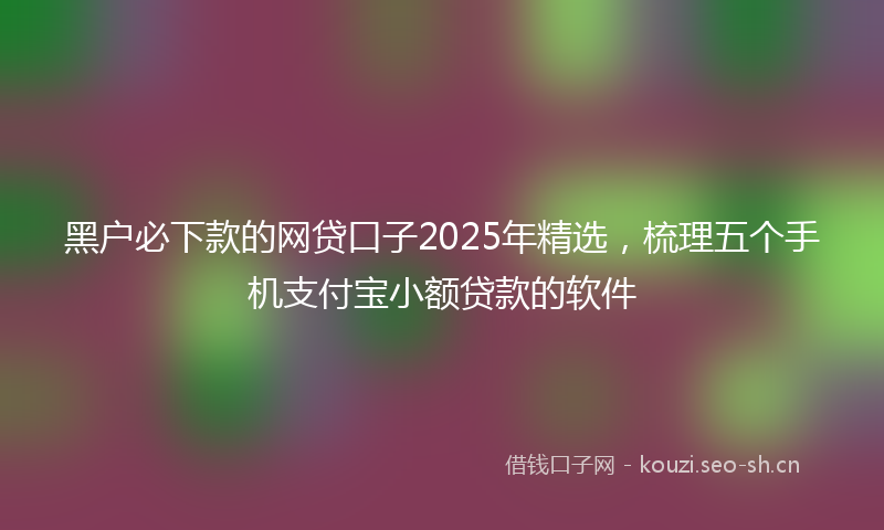 黑户必下款的网贷口子2025年精选，梳理五个手机支付宝小额贷款的软件