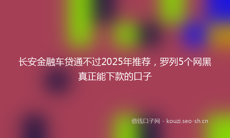 长安金融车贷通不过2025年推荐，罗列5个网黑真正能下款的口子