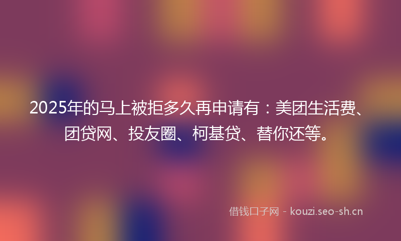 2025年的马上被拒多久再申请有：美团生活费、团贷网、投友圈、柯基贷、替你还等。