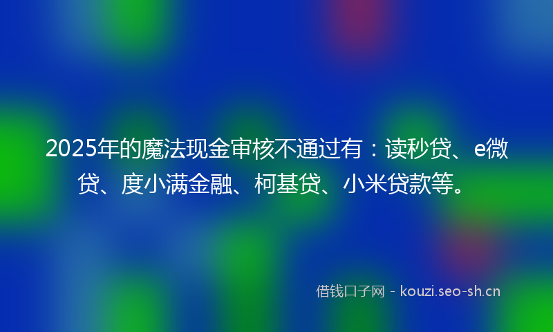 2025年的魔法现金审核不通过有：读秒贷、e微贷、度小满金融、柯基贷、小米贷款等。