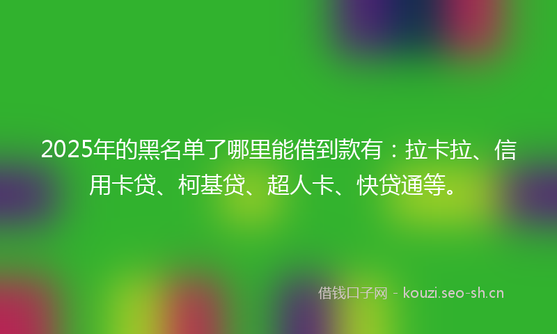 2025年的黑名单了哪里能借到款有：拉卡拉、信用卡贷、柯基贷、超人卡、快贷通等。