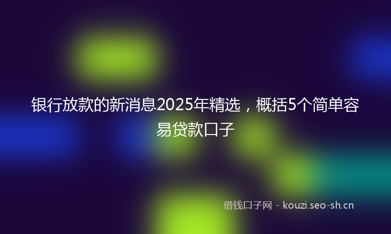 银行放款的新消息2025年精选，概括5个简单容易贷款口子