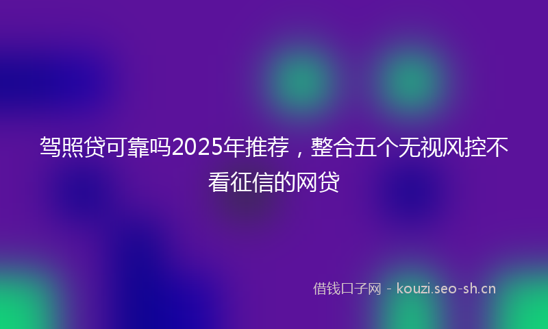 驾照贷可靠吗2025年推荐,整合五个无视风控不看征信的网贷
