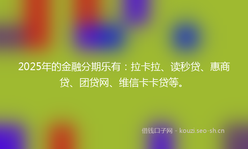 2025年的金融分期乐有：拉卡拉、读秒贷、惠商贷、团贷网、维信卡卡贷等。