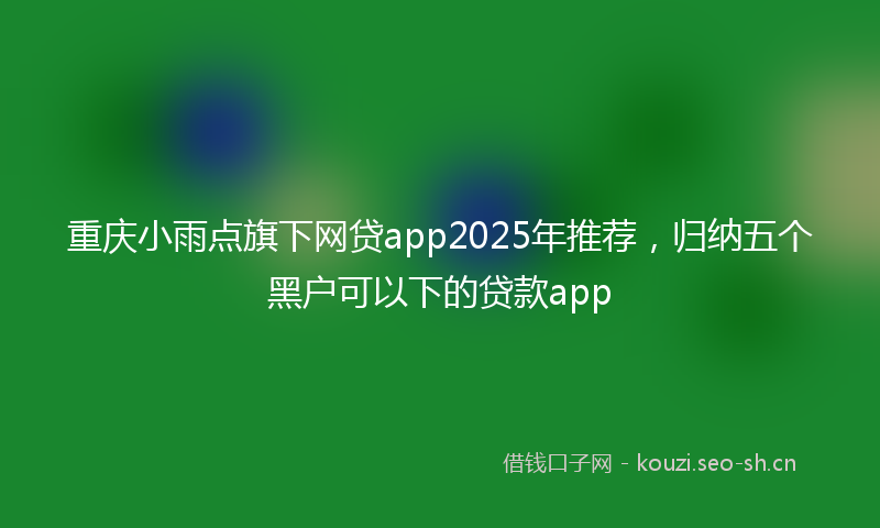重庆小雨点旗下网贷app2025年推荐，归纳五个黑户可以下的贷款app