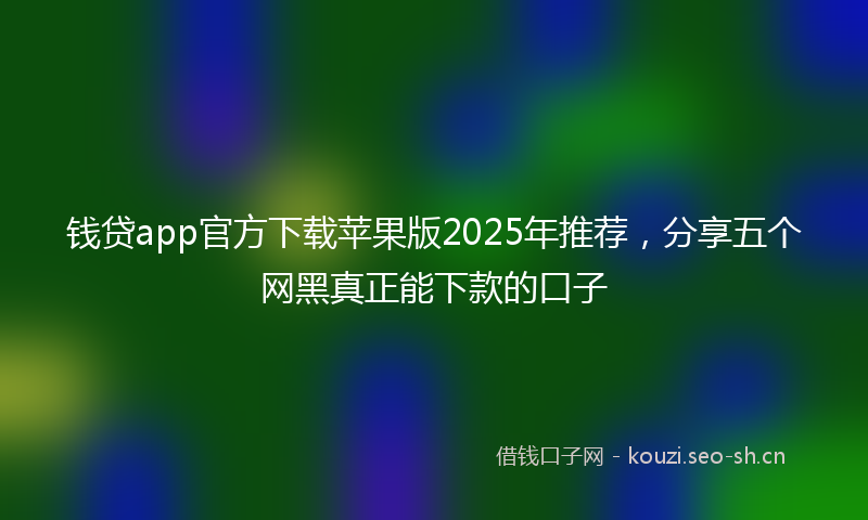 钱贷app官方下载苹果版2025年推荐，分享五个网黑真正能下款的口子